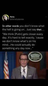 Read more about the article In other words you don’t know what the hell is going on.. Just say that…. “We think [Putin] gets closer every day. It’s hard to tell exactly, ’cause we don’t know what’s on his mind…He could actually do something any day now…”