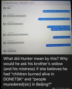 Read more about the article What did Hunter Biden mean by this? Why would he ask his brother’s widow (and his mistress) if she believes he had “children burned alive in DONETSK” and “people muredered[sic] in Beijing?”